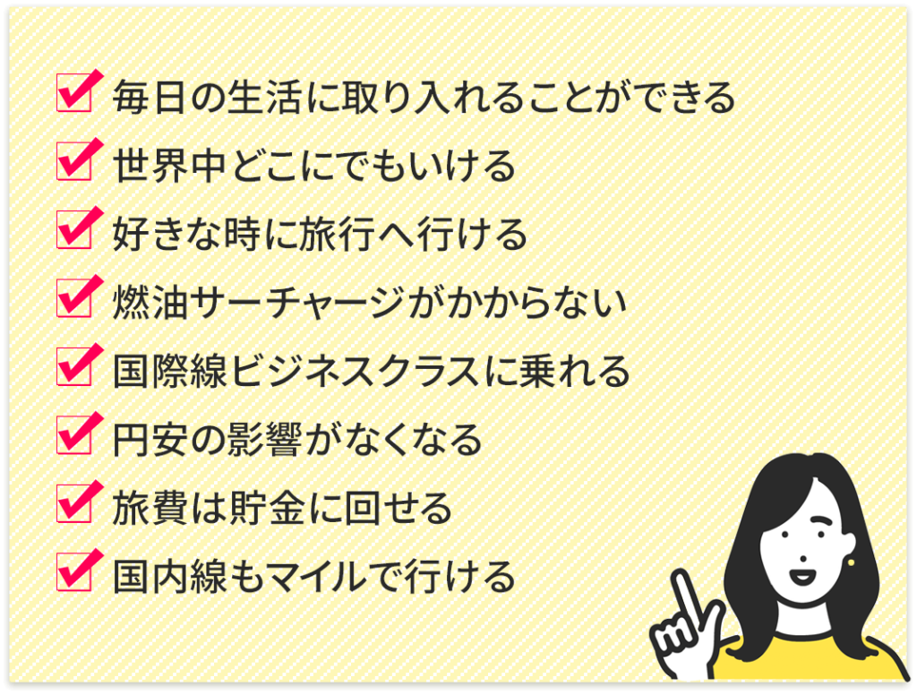 ・毎日の生活に取り入れることができる
・世界中どこにでもいける
・好きな時に旅行へ行ける
・燃油サーチャージがかからない
・国際線ビジネスクラスに乗れる
・円安の影響がなくなる
旅費は貯金に回せる
国内線もマイルで行ける
